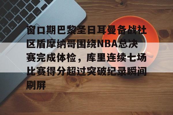 乐鱼官网-窗口期巴黎圣日耳曼备战社区盾摩纳哥围绕NBA总决赛完成体检，库里连续七场比赛得分超过突破纪录瞬间刷屏的简单介绍